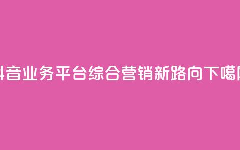 抖音业务平台:综合营销新路向 第1张 抖音业务平台:综合营销新路向 第1张