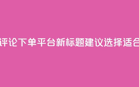 原标题:如何选择合适的评论下单平台新标题建议:选择适合的评论下单平台 第1张 原标题:如何选择合适的评论下单平台新标题建议:选择适合的评论下单平台 第1张