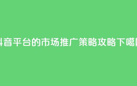 抖音平台的市场推广策略攻略 第1张 抖音平台的市场推广策略攻略 第1张