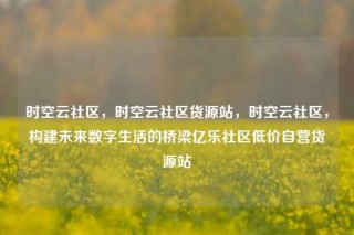 时空云社区，时空云社区货源站，时空云社区，构建未来数字生活的桥梁亿乐社区低价自营货源站