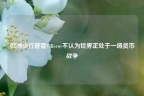 欧洲央行管委Villeroy不认为世界正处于一场货币战争