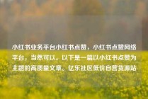 小红书业务平台小红书点赞，小红书点赞网络平台，当然可以。以下是一篇以小红书点赞为主题的高质量文章。亿乐社区低价自营货源站