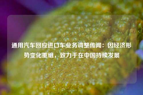 通用汽车回应进口车业务调整传闻：因经济形势变化重组	，致力于在中国持续发展  第1张