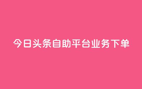 今日头条自助平台业务下单 - 今日头条自助平台快速下单，助您推广更有效!  第1张