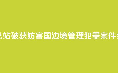 广西边检总站破获妨害国(边)境管理犯罪案件590余起 第1张 广西边检总站破获妨害国(边)境管理犯罪案件590余起 第1张