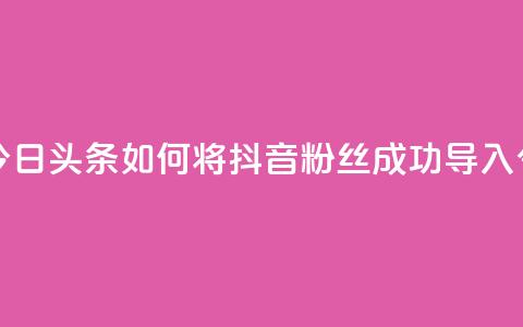 抖音粉丝导入今日头条 - 如何将抖音粉丝成功导入今日头条~ 第1张 抖音粉丝导入今日头条 - 如何将抖音粉丝成功导入今日头条~ 第1张