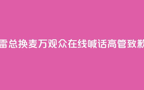 “雷总换麦”！10万+观众在线喊话，高管致歉  第1张
