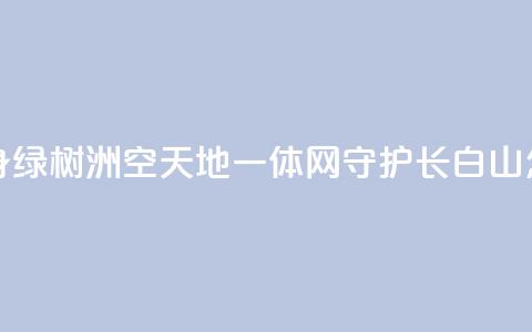 “黄沙海”变身“绿树洲”“空天地一体	”网守护长白山 怎么做到的？  第1张