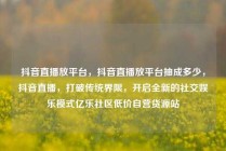 抖音直播放平台，抖音直播放平台抽成多少，抖音直播，打破传统界限，开启全新的社交娱乐模式亿乐社区低价自营货源站