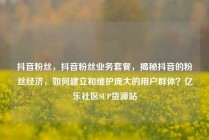 抖音粉丝，抖音粉丝业务套餐，揭秘抖音的粉丝经济，如何建立和维护庞大的用户群体？亿乐社区SUP货源站