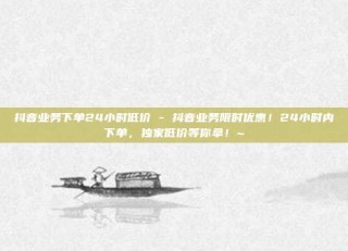 抖音业务下单24小时低价 - 抖音业务限时优惠！24小时内下单，独家低价等你拿！~