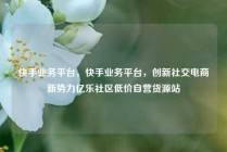 快手业务平台，快手业务平台，创新社交电商新势力亿乐社区低价自营货源站