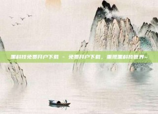 黑科技免费开户下载 - 免费开户下载，重现黑科技世界~