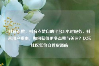 抖音点赞，抖音点赞自助平台24小时服务，抖音用户指南，如何获得更多点赞与关注？亿乐社区低价自营货源站
