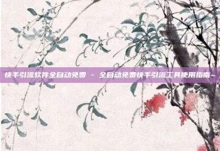 快手引流软件全自动免费 - 全自动免费快手引流工具使用指南~
