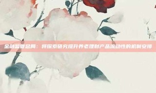金融监管总局：将探索研究提升养老理财产品流动性的机制安排