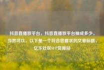 抖音直播放平台，抖音直播放平台抽成多少，当然可以。以下是一个符合您要求的文章标题，亿乐社区SUP货源站