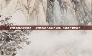 全民k歌真人粉去哪买 - 全民K歌真人粉购买指南：在哪里买最划算？~
