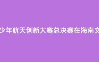 2024全国青少年航天创新大赛总决赛在海南文昌开幕