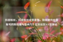 抖音粉丝，抖音粉丝业务套餐，如何提升抖音账号的粉丝量与影响力？亿乐社区SUP货源站