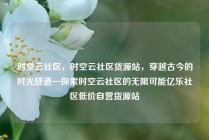时空云社区，时空云社区货源站，穿越古今的时光隧道—探索时空云社区的无限可能亿乐社区低价自营货源站