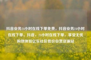 抖音业务24小时在线下单免费，抖音业务24小时在线下单，抖音，24小时在线下单，享受无忧购物体验亿乐社区低价自营货源站