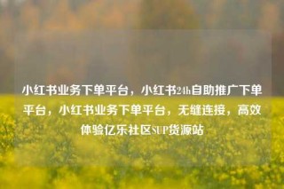 小红书业务下单平台，小红书24h自助推广下单平台，小红书业务下单平台，无缝连接，高效体验亿乐社区SUP货源站