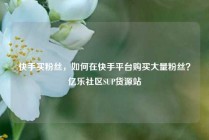 快手买粉丝，如何在快手平台购买大量粉丝？亿乐社区SUP货源站