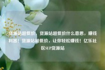 货源站超低价，货源站超低价什么意思，赚钱利器！货源站超低价，让你轻松赚钱！亿乐社区SUP货源站