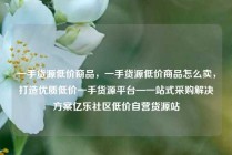 一手货源低价商品，一手货源低价商品怎么卖，打造优质低价一手货源平台—一站式采购解决方案亿乐社区低价自营货源站