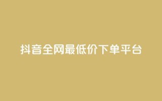 抖音全网最低价下单平台 - 低价购物平台助你轻松下单抖音商品~