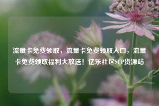 流量卡免费领取，流量卡免费领取入口，流量卡免费领取福利大放送！亿乐社区SUP货源站