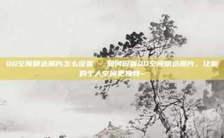 QQ空间精选照片怎么设置 - 如何设置QQ空间精选照片，让你的个人空间更独特~