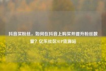 抖音买粉丝，如何在抖音上购买并提升粉丝数量？亿乐社区SUP货源站