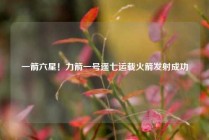 一箭六星！力箭一号遥七运载火箭发射成功