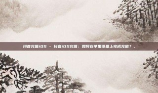 抖音充值iOS - 抖音iOS充值：如何在苹果设备上完成充值？。
