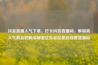抖音直播人气下单，打卡抖音直播间，解锁高人气商品的购买秘密亿乐社区低价自营货源站
