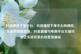 抖音播放下单平台，抖音播放下单平台有哪些，在线购物新趋势，抖音直播与电商平台无缝对接亿乐社区低价自营货源站