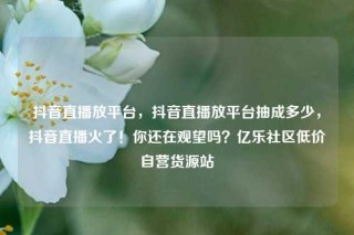 抖音直播放平台，抖音直播放平台抽成多少，抖音直播火了！你还在观望吗？亿乐社区低价自营货源站