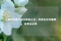 上海市市管干部任职前公示：肖凯拟任市属事业单位正职