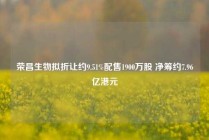 荣昌生物拟折让约9.51%配售1900万股 净筹约7.96亿港元