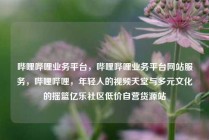 哔哩哔哩业务平台，哔哩哔哩业务平台网站服务，哔哩哔哩，年轻人的视频天堂与多元文化的摇篮亿乐社区低价自营货源站