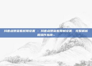抖音点赞查看权限设置 - 抖音点赞查看限制设置：完整解析和操作指南~