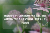 货源站超低价，货源站超低价什么意思，货源站超低价，开启你的低成本采购之旅亿乐社区SUP货源站