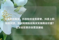 抖音粉丝购买，抖音粉丝业务套餐，抖音上的粉丝经济，如何利用粉丝购买实现商业价值？亿乐社区低价自营货源站