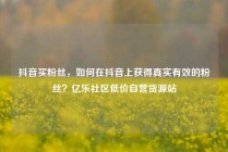 抖音买粉丝，如何在抖音上获得真实有效的粉丝？亿乐社区低价自营货源站