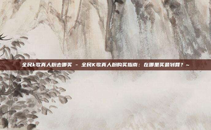 全民k歌真人粉去哪买 - 全民K歌真人粉购买指南：在哪里买最划算？~  第1张