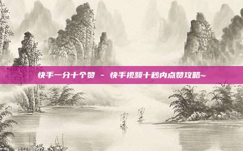 快手一分十个赞 - 快手视频十秒内点赞攻略~  第1张
