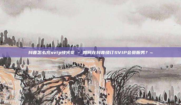 抖音怎么充svip续火花 - 如何在抖音续订SVIP会员服务？~  第1张