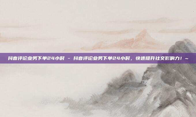 抖音评论业务下单24小时 - 抖音评论业务下单24小时，快速提升社交影响力！~  第1张